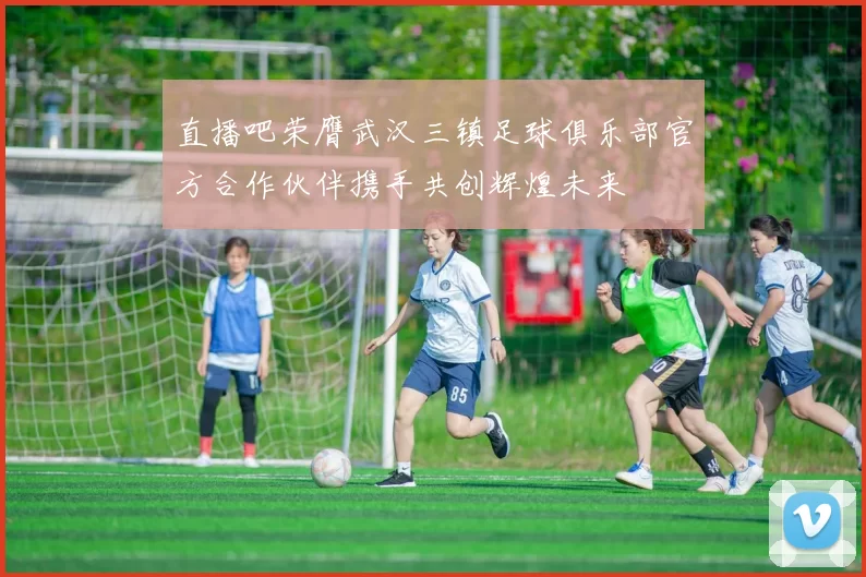 直播吧荣膺武汉三镇足球俱乐部官方合作伙伴携手共创辉煌未来