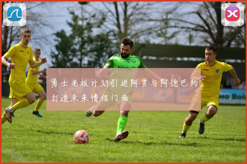 勇士老板计划引进阿贾与阿德巴约打造未来情侣门面