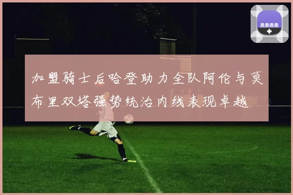 加盟骑士后哈登助力全队阿伦与莫布里双塔强势统治内线表现卓越