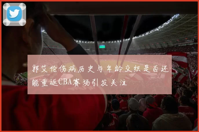郭艾伦伤病历史与年龄交织是否还能重返CBA赛场引发关注