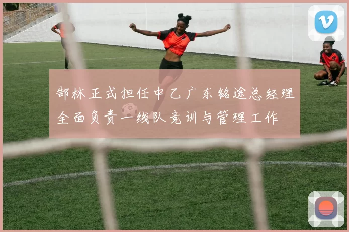 郜林正式担任中乙广东铭途总经理全面负责一线队竞训与管理工作