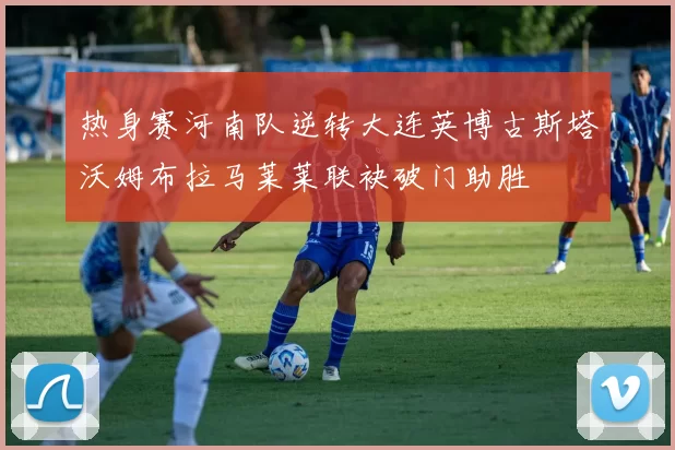 热身赛河南队逆转大连英博古斯塔沃姆布拉马莱莱联袂破门助胜