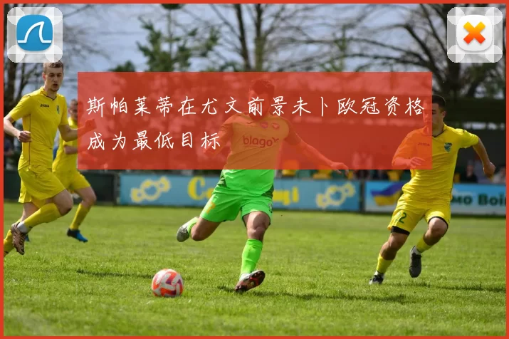 斯帕莱蒂在尤文前景未卜欧冠资格成为最低目标