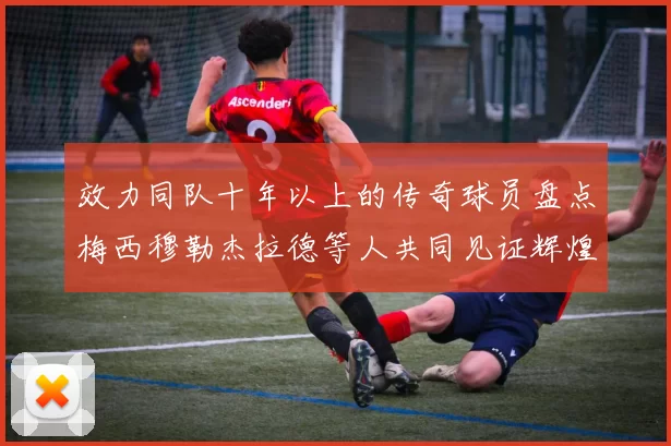效力同队十年以上的传奇球员盘点梅西穆勒杰拉德等人共同见证辉煌岁月