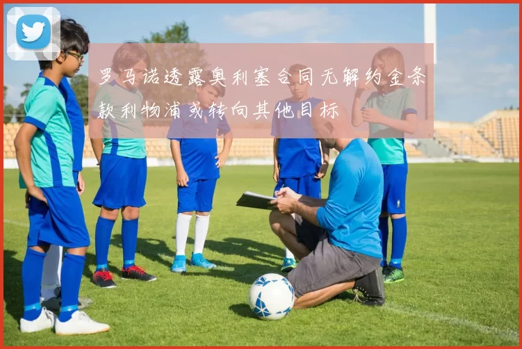 罗马诺透露奥利塞合同无解约金条款利物浦或转向其他目标