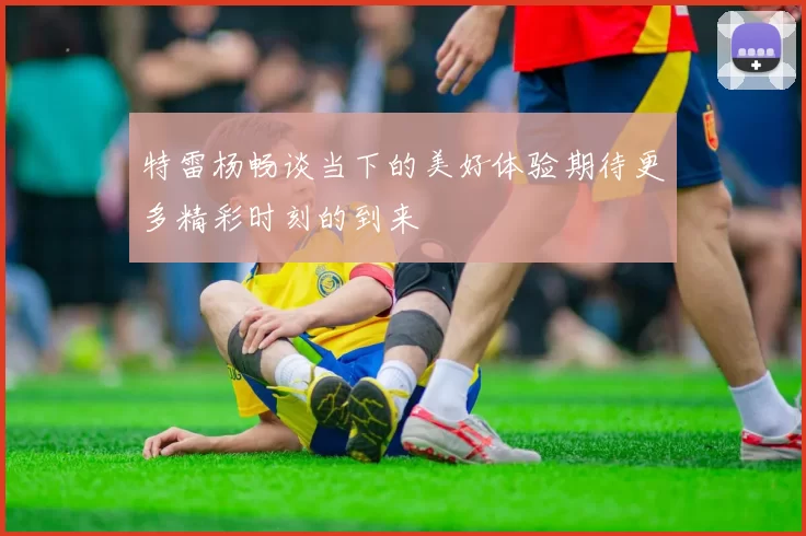特雷杨畅谈当下的美好体验期待更多精彩时刻的到来