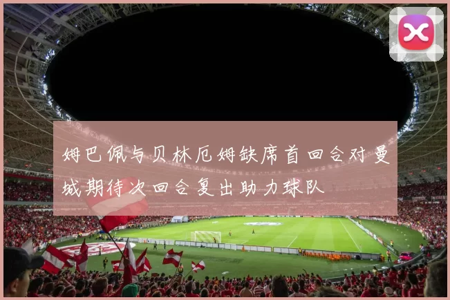 姆巴佩与贝林厄姆缺席首回合对曼城期待次回合复出助力球队