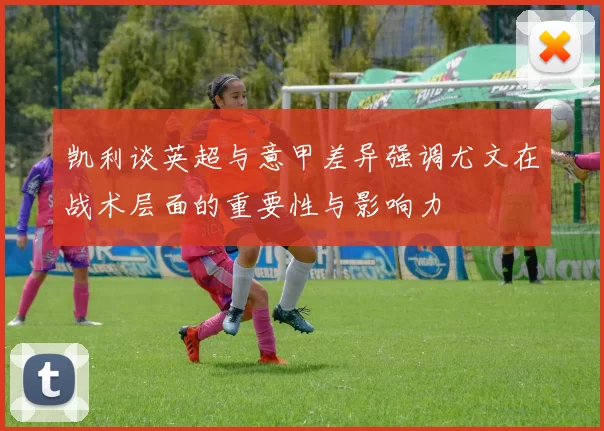 凯利谈英超与意甲差异强调尤文在战术层面的重要性与影响力