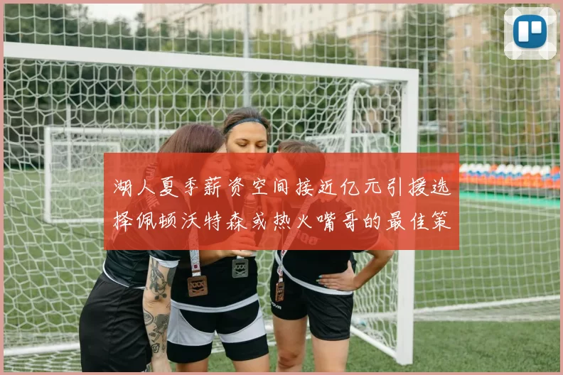 湖人夏季薪资空间接近亿元引援选择佩顿沃特森或热火嘴哥的最佳策略