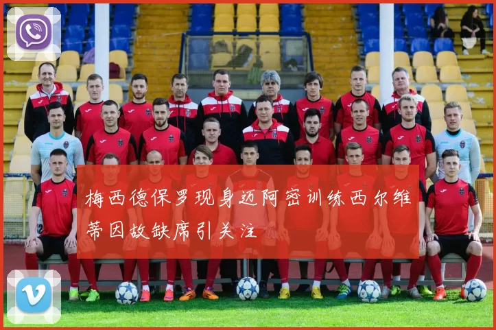 梅西德保罗现身迈阿密训练西尔维蒂因故缺席引关注