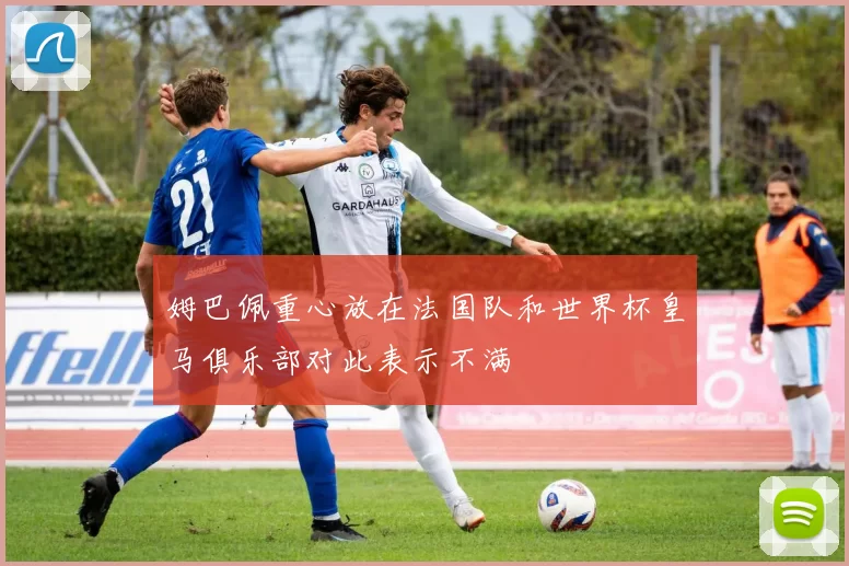 姆巴佩重心放在法国队和世界杯皇马俱乐部对此表示不满