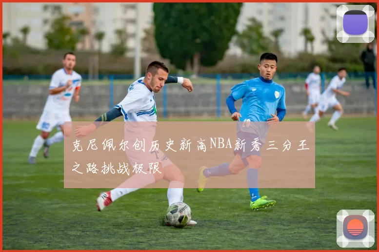 克尼佩尔创历史新高NBA新秀三分王之路挑战极限