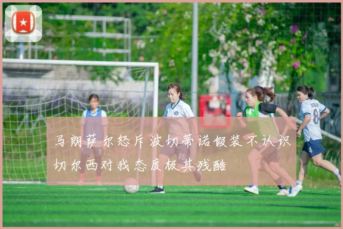 马朗萨尔怒斥波切蒂诺假装不认识切尔西对我态度极其残酷