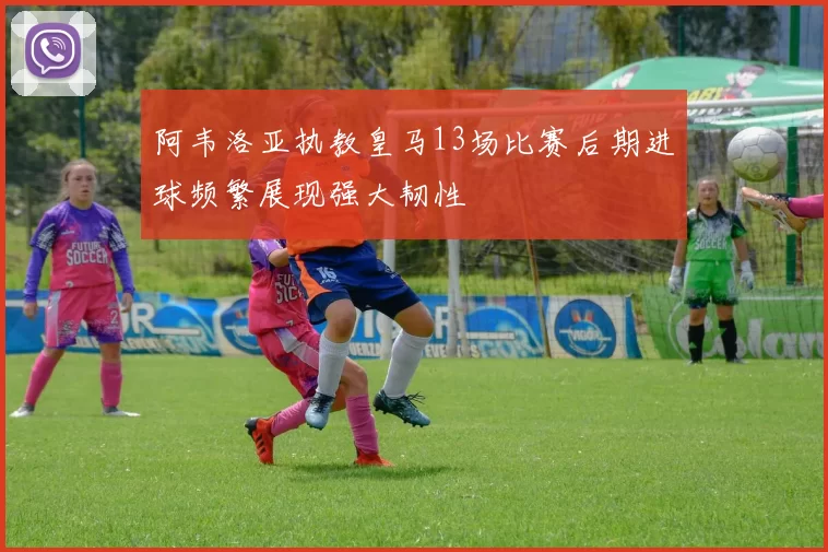 阿韦洛亚执教皇马13场比赛后期进球频繁展现强大韧性